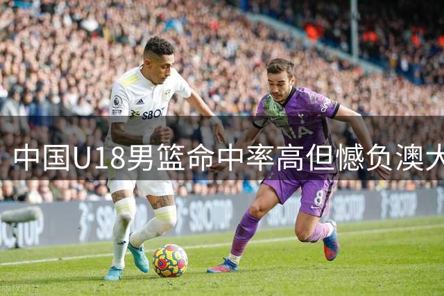 中国U18男篮命中率高但憾负澳大利亚，篮板罚球成短板