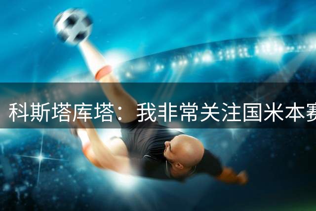 科斯塔库塔：我非常关注国米本赛季的欧冠 如果运气好能走到最后