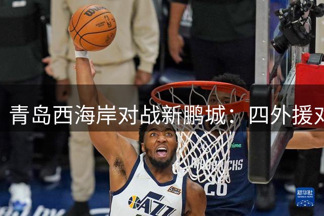 青岛西海岸对战新鹏城：四外援对决阿兰领衔